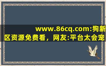 www.86cq.com:狗新区资源免费看，网友:平台太会宠粉了！,86cq com